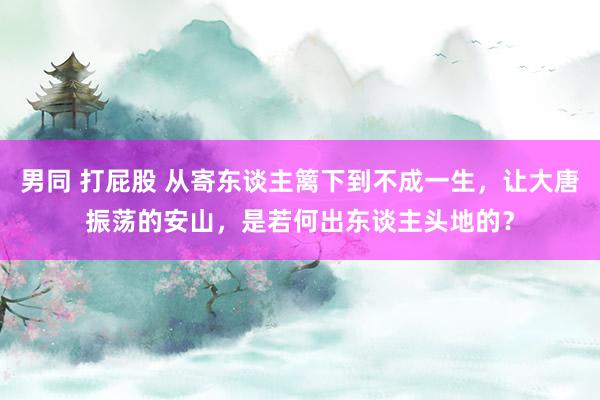 男同 打屁股 从寄东谈主篱下到不成一生，让大唐振荡的安山，是若何出东谈主头地的？