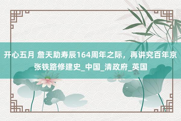 开心五月 詹天助寿辰164周年之际，再讲究百年京张铁路修建史_中国_清政府_英国