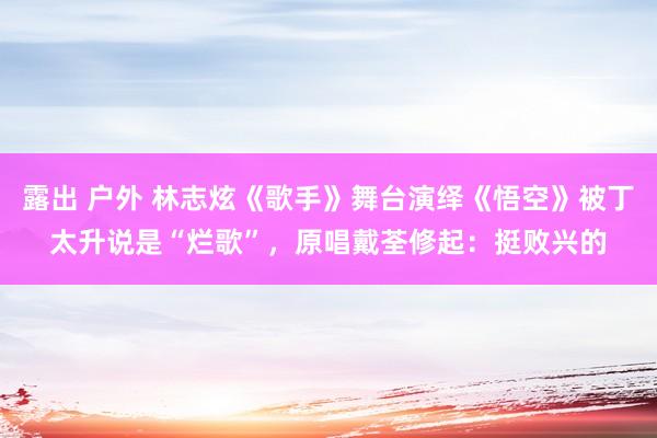 露出 户外 林志炫《歌手》舞台演绎《悟空》被丁太升说是“烂歌”，原唱戴荃修起：挺败兴的