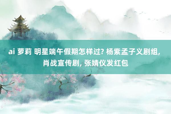 ai 萝莉 明星端午假期怎样过? 杨紫孟子义剧组, 肖战宣传剧, 张婧仪发红包