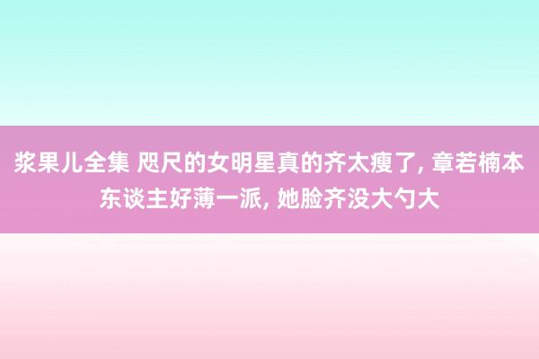 浆果儿全集 咫尺的女明星真的齐太瘦了, 章若楠本东谈主好薄一派, 她脸齐没大勺大